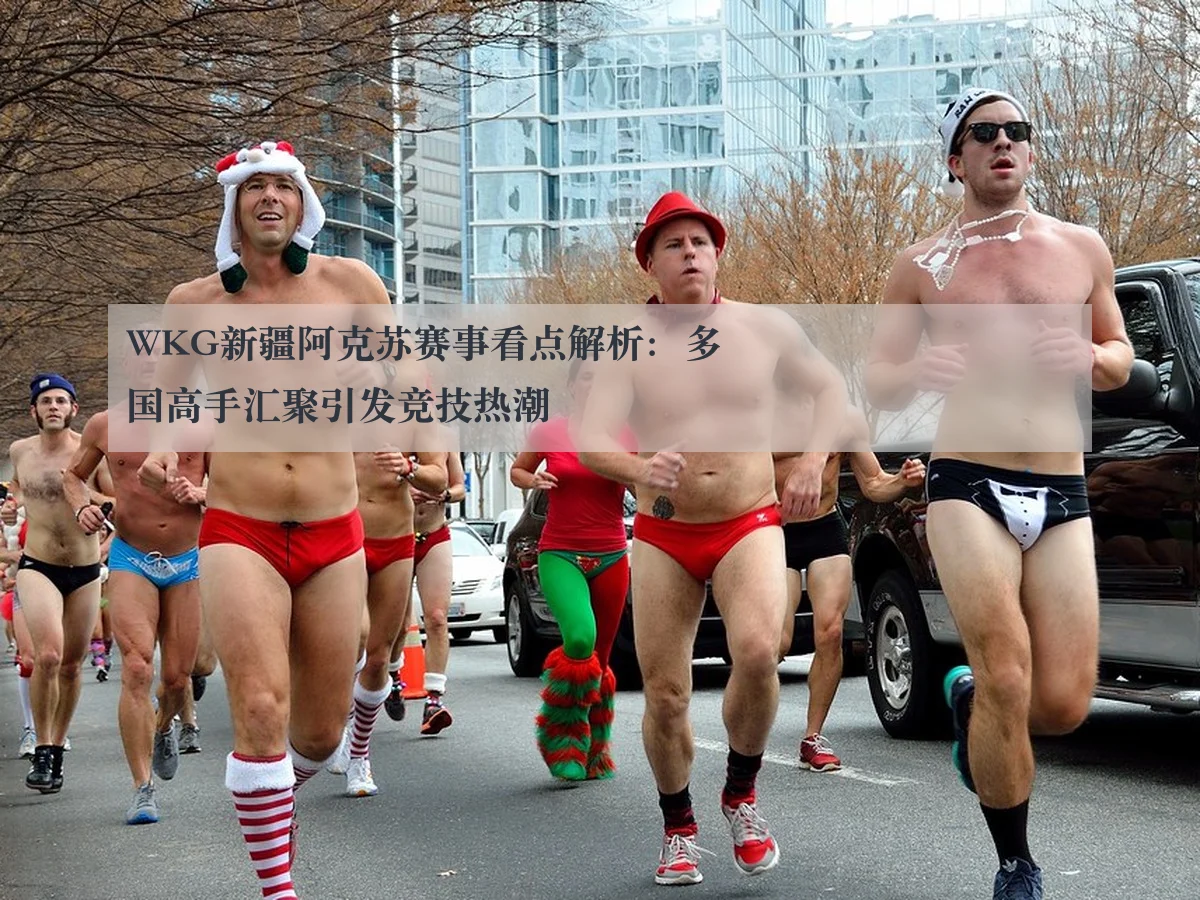 WKG新疆阿克苏赛事看点解析：多国高手汇聚引发竞技热潮（huatihui）